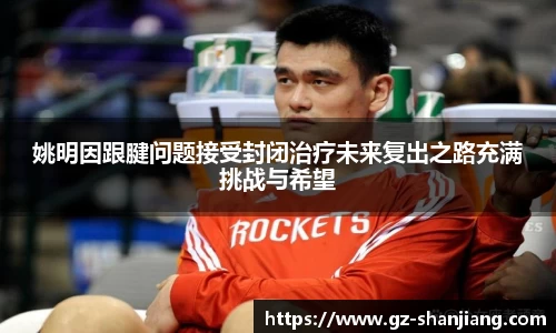 姚明因跟腱问题接受封闭治疗未来复出之路充满挑战与希望